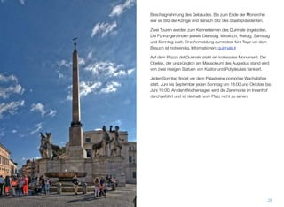 Beschlagnahmung des Gebäudes. Bis zum Ende der Monarchie
war es Sitz der Könige und danach Sitz des Staatspräsidenten.
Zwei Touren werden zum Kennenlernen des Quirinale angeboten.
Die Führungen ﬁnden jeweils Dienstag, Mittwoch, Freitag, Samstag
und Sonntag statt. Eine Anmeldung zumindest fünf Tage vor dem
Besuch ist notwendig, Informationen: quirinale.it
Auf dem Piazza del Quirinale steht ein kolossales Monument. Der
Obelisk, der ursprünglich am Mausoleum des Augustus stand wird
von zwei riesigen Statuen von Kastor und Polydeukes ﬂankiert.
Jeden Sonntag ﬁndet vor dem Palast eine pompöse Wachablöse
statt. Juni bis September jeden Sonntag um 18:00 und Oktober bis
Juni 16:00. An den Wochentagen wird die Zeremonie im Innenhof
durchgeführt und ist deshalb vom Platz nicht zu sehen.
29
 