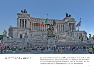 Das römische Nationaldenkmal ist das “Monumento a Vittorio Emanuele II”. Es steht
auf dem Piazza Venezia. Von den Einheimischen wird das Gebäude auch “Il Vittoria-
no” oder Schreibmaschine genannt. Hier beﬁndet sich auch das Grabmal des unbe-
kannten Soldaten und der “Altare della Patria” - der Altar des Vaterlandes.
31
M. VITTORIO EMANUELE II
 