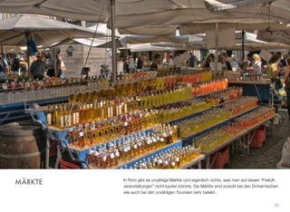 In Rom gibt es unzählige Märkte und eigentlich nichts, was man auf diesen “Freiluft-
veranstaltungen” nicht kaufen könnte. Die Märkte sind sowohl bei den Einheimischen
wie auch bei den unzähligen Touristen sehr beliebt.
33
MÄRKTE
 