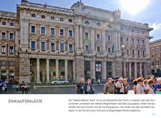 Die "Galleria Alberto Sordi” ist nur ein Beispiel für die Pracht, in welcher man den Kon-
sumenten umwerben will. Weitere Möglichkeiten viel Geld auszugeben, bieten die Ge-
schäfte der Via Condotti und der Via Borgognona. Hier ﬁndet man alle namhaften De-
signer. In der Via del Corso wird auch preisgünstigere Mode angeboten.
35
EINKAUFSPALÄSTE
 