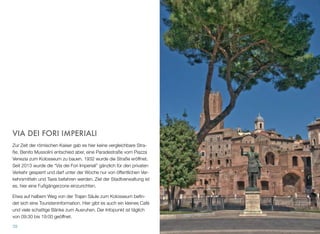 VIA DEI FORI IMPERIALI
Zur Zeit der römischen Kaiser gab es hier keine vergleichbare Stra-
ße. Benito Mussolini entschied aber, eine Paradestraße vom Piazza
Venezia zum Kolosseum zu bauen. 1932 wurde die Straße eröffnet.
Seit 2013 wurde die “Via dei Fori Imperiali” gänzlich für den privaten
Verkehr gesperrt und darf unter der Woche nur von öffentlichen Ver-
kehrsmitteln und Taxis befahren werden. Ziel der Stadtverwaltung ist
es, hier eine Fußgängerzone einzurichten.
Etwa auf halbem Weg von der Trajan Säule zum Kolosseum beﬁn-
det sich eine Touristeninformation. Hier gibt es auch ein kleines Café
und viele schattige Bänke zum Ausruhen. Der Infopunkt ist täglich
von 09:30 bis 19:00 geöffnet.
39
 