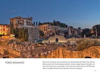 Das Forum Romanum war das Zentrum der damals bekannten Welt. Über Jahrhun-
derte wurden hier Entscheidungen getroffen, die das riesige Imperium betrafen. Um
das Forum Romanum zu erkunden, muss man sich viel Zeit nehmen. Die Öffnungs-
zeiten sind täglich 09:00 bis eine Stunde vor Sonnenuntergang.
45
FORO ROMANO
 