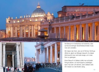 Der Besuch im Gotteshaus ist kostenlos, aber
auf Grund strenger Sicherheitskontrollen muss
man sich anstellen.
Wir haben den Dom, der von 07:00 bis 18:00 ge-
öffnet ist, gleich am Morgen besucht. Zu dieser
Zeit braucht man nicht sehr lange, um in den
Dom zu gelangen.
Einen Besuch im Vatikan sollte man auf jeden
Fall gut planen. Um die Kuppel zu besteigen,
kann man den Lift nehmen, dann bleiben statt
551 Stufen nur 320 Stufen übrig.
52
 