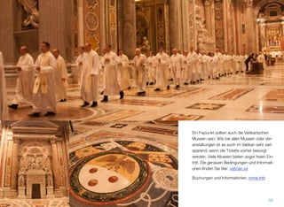 Ein Fixpunkt sollten auch die Vatikanischen
Museen sein. Wie bei allen Museen oder Ver-
anstaltungen ist es auch im Vatikan sehr zeit-
sparend, wenn die Tickets vorher besorgt
werden. Viele Museen bieten sogar freien Ein-
tritt. Die genauen Bedingungen und Informati-
onen ﬁnden Sie hier: vatican.va
Buchungen und Informationen. rome.info
55
 