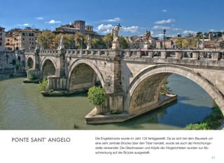 Die Engelsbrücke wurde im Jahr 134 fertiggestellt. Da es sich bei dem Bauwerk um
eine sehr zentrale Brücke über den Tiber handelt, wurde sie auch als Hinrichtungs-
stelle verwendet. Die Gliedmassen und Köpfe der Hingerichteten wurden zur Ab-
schreckung auf der Brücke ausgestellt.
61
PONTE SANT’ ANGELO
 
