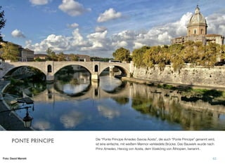 Die “Ponte Principe Amedeo Savoia Aosta”, die auch “Ponte Principe” genannt wird,
ist eine einfache, mit weißem Marmor verkleidete Brücke. Das Bauwerk wurde nach
Prinz Amedeo, Herzog von Aosta, dem Vizekönig von Äthiopien, benannt.
63
PONTE PRINCIPE
Foto: David Merrett
 