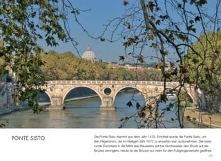 Die Ponte Sisto stammt aus dem Jahr 1479. Errichtet wurde die Ponte Sisto, um
den Pilgerstrom, der im Heiligen Jahr 1475 zu erwarten war, aufzunehmen. Der kreis-
runde Durchlass in der Mitte des Bauwerks soll bei Hochwasser den Druck auf die
Brücke verringern. Heute ist die Brücke nur mehr für den Fußgängerverkehr geöffnet.
65
PONTE SISTO
 