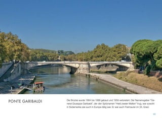 Die Brücke wurde 1884 bis 1888 gebaut und 1959 verbreitert. Der Namensgeber “Ge-
neral Giuseppe Garibaldi”, der den Spitznamen “Held zweier Welten” trug, war sowohl
in Südamerika wie auch in Europa tätig war. Er war auch Freimaurer im 33. Grad.
66
PONTE GARIBALDI
 