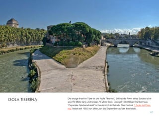 Die einzige Insel im Tiber ist die “Isola Tiberina”. Sie hat die Form eines Bootes ist et-
wa 270 Meter lang und knapp 70 Meter breit. Das seit 1583 tätige Krankenhaus
“Ospedale Fatebenefratelli” ist heute noch in Betrieb. Das Festival “L'Isola del Cine-
ma” ﬁndet seit 1955 von Mitte Juni bis September auf der Insel statt.
67
ISOLA TIBERINA
 