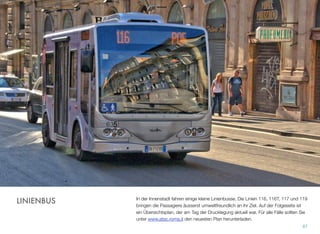 In der Innenstadt fahren einige kleine Linienbusse. Die Linien 116, 116T, 117 und 119
bringen die Passagiere äusserst umweltfreundlich an ihr Ziel. Auf der Folgeseite ist
ein Übersichtsplan, der am Tag der Drucklegung aktuell war. Für alle Fälle sollten Sie
unter www.atac.roma.it den neuesten Plan herunterladen.
87
LINIENBUS
 