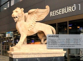 1873 wurde am Südbahnhof ein Steinlöwe zur Eröffnung der
Zugverbindung Wien-Venedig aufgestellt. Heute wacht der Lö-
we über den Hauptbahnhof. Inzwischen ist die Fahrt viel be-
quemer und man kann schlafend in viele europäische Metropo-
len reisen, mit der ÖBB geht das sogar jede Nacht.
ANREISE
11
 