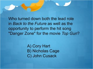 Who turned down both the lead role
in Back to the Future as well as the
opportunity to perform the hit song
"Danger Zone" for the movie Top Gun?
A) Cory Hart
B) Nicholas Cage
C) John Cusack
 