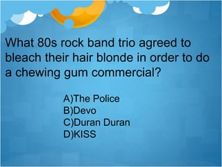 What 80s rock band trio agreed to
bleach their hair blonde in order to do
a chewing gum commercial?
A)The Police
B)Devo
C)Duran Duran
D)KISS
 