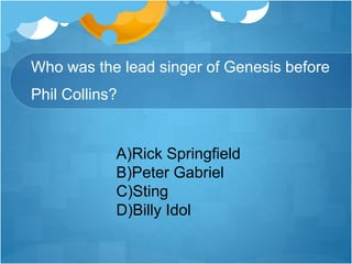 Who was the lead singer of Genesis before
Phil Collins?
A)Rick Springfield
B)Peter Gabriel
C)Sting
D)Billy Idol
 