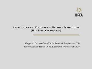 ARCHAEOLOGY AND COLONIALISM: MULTIPLE PERSPECTIVES
(80TH ICREA COLLOQUIUM)
Margarita Díaz-Andreu (ICREA Research Professor at UB)
Sandra Montón Subías (ICREA Research Professor at UPF)
 