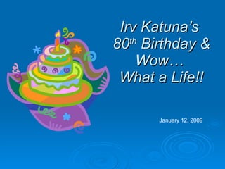 Irv Katuna’s  80 th  Birthday & Wow…  What a Life!! January 12, 2009 