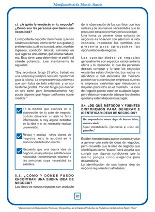 c) ¿A quién le venderás en tu negocio?
¿Cómo son las personas que tienen esa
necesidad?
Es importante describir claramente quiénes
serán tus clientes, cómo serán sus gustos y
preferencias; cuál es su edad, sexo, nivel de
ingresos, condición laboral; asimismo en
qué lugar se encuentran, qué idioma hablan,
etc. Esto sirve para determinar el perﬁl del
cliente potencial. Lee atentamente lo
siguiente:
“Soy secretaria, tengo 25 años, trabajo en
una empresa y siempre necesito ropa formal
para la oﬁcina. La empresa brinda uniformes
que son todos de talla estándar, y yo soy
bastante gordita. Por ello tengo que buscar
en otra parte, pero lamentablemente hay
pocos lugares que hagan uniformes sobre
medida.”
5 . 3 . ¿ C Ó M O Y D Ó N D E P U E D O
ENCONTRAR UNA BUENA IDEA DE
NEGOCIO?
Las ideas de nuevos negocios son producto
de la observación de los cambios que nos
rodean y de las nuevas necesidades que se
producen en la economía y en la sociedad.
Una forma de generar ideas exitosas de
negocios es observar con atención la vida
cotidiana, reconocer los cambios que
p r e s e n t a p a r a a p r o v e c h a r l a s
oportunidades de negocio.
L a s o p o r t u n i d a d e s d e n e g o c i o s
generalmente son espacios vacíos entre la
oferta y la demanda: lo que las personas
desean comprar y lo que los negocios
existentes están ofreciendo. Los vacíos no
atendidos o mal atendidos del mercado
pueden ser cubiertos por empresas nuevas
o empresas existentes que introducen o
mejoran productos en el mercado. La idea
de negocio puede estar en cualquier lugar,
pero debe corresponder a lo que los clientes
quieran y estén dispuestos a pagar.
5.4. ¿DE QUÉ MÉTODOS Y FUENTES
DISPONEMOS PARA GENERAR E
IDENTIFICAR IDEAS DE NEGOCIOS?
Existen herramientas que te pueden ayudar
a generar una serie de ideas de negocios,
pero recuerda que la idea de negocio que
identiﬁques como "buena" será aquella que
cumpla con algunas condiciones que tu
mismo pongas como exigencia para
desarrollarla.
La identiﬁcación de una buena idea de
negocio requiere de cuatro fases:
En la medida que avances en la
elaboración de tu plan de negocio,
podrás observar si aún le falta
información, si hay alguna debilidad
en la idea y si es necesario realizar
una revisión.
Revisa y analiza otros planes de
negocios, esto te ayudará en la
elaboración de tu documento.
Recuerda que una buena idea de
negocio, es aquella que satisface una
necesidad. Denominamos “clientes” a
las personas cuya necesidad se
satisface.
Un emprendedor nunca deja de buscar ideas,
nunca se rinde.
Sigue intentándolo, ¡persevera y serás un
ganador!
“Mejoramiento de Capacidades Técnicas y Competitivas en la Cadena Productiva de Frutales en la Selva de la Región Puno”
20
Identificación de la Idea de Negocio
 