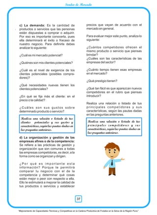 .
precios que vayan de acuerdo con el
mercado en general.
Para evaluar mejor este punto, analiza lo
siguiente:
¿Cuántos competidores ofrecen el
mismo producto o servicio que piensas
brindar?
¿Cuáles son las características de las
empresas del sector?
¿Cuánto tiempo tienen esas empresas
en el mercado?
¿Qué prestigio tienen?
¿Qué tan fácil es que aparezcan nuevos
competidores en el rubro que piensas
introducir?
Realiza una relación o listado de tus
principales competidores y sus
características, según las pautas dadas
en las preguntas anteriores.
c) La demanda: Es la cantidad de
productos o servicios que las personas
están dispuestas a comprar o adquirir.
Por eso es importante conocerla, pues
ella determinará el éxito o fracaso de
nuestro negocio. Para deﬁnirla debes
analizar lo siguiente:
¿Cuál es mi mercado potencial?
¿Quiénes son mis clientes potenciales?
¿Cuál es el nivel de exigencia de los
clientes potenciales (posibles compra-
dores)?
¿Qué necesidades nuevas tienen los
clientes potenciales?
¿En qué se ﬁja más el cliente: en el
precio o la calidad?
¿Cuáles son sus gustos sobre
determinado producto o servicio?
d) La organización y gestión de las
empresas aﬁnes o de la competencia:
Se reﬁere a las prácticas de gestión y
organización que son comunes a todas
las empresas competidoras, es decir, a la
forma como se organizan y dirigen.
¿ P o r q u é e s i m p o r t a n t e e s t a
información? Porque te permitirá
comparar tu negocio con el de la
competencia y determinar qué cosas
están mejor o peor con respecto a ella.
Ello te estimulará a mejorar la calidad de
tus productos o servicios y establecer
Realiza una relación o listado de tus
clientes potenciales y sus gustos y
características, según las pautas dadas en
laspreguntasanteriores.
Realiza una relación o listado de tus
principales competidores y sus
características, según las pautas dadas en
laspreguntasanteriores.
“Mejoramiento de Capacidades Técnicas y Competitivas en la Cadena Productiva de Frutales en la Selva de la Región Puno”
37
Sondeo de Mercado
 