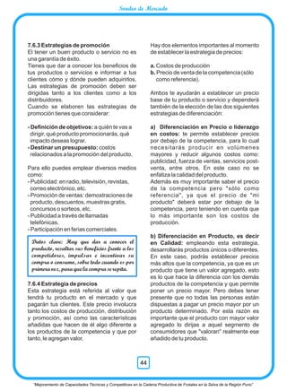 7.6.3 Estrategias de promoción
El tener un buen producto o servicio no es
una garantía de éxito.
Tienes que dar a conocer los beneﬁcios de
tus productos o servicios e informar a tus
clientes cómo y dónde pueden adquirirlos.
Las estrategias de promoción deben ser
dirigidas tanto a los clientes como a los
distribuidores.
Cuando se elaboren las estrategias de
promoción tienes que considerar:
- Deﬁnición de objetivos: a quién te vas a
dirigir, qué producto promocionarás, qué
impacto deseas lograr.
- Destinar un presupuesto: costos
relacionados a la promoción del producto.
Para ello puedes emplear diversos medios
como:
- Publicidad: en radio, televisión, revistas,
correo electrónico, etc.
- Promoción de ventas: demostraciones de
producto, descuentos, muestras gratis,
concursos o sorteos, etc.
- Publicidad a través de llamadas
telefónicas.
- Participación en ferias comerciales.
7.6.4 Estrategia de precios
Esta estrategia está referida al valor que
tendrá tu producto en el mercado y que
pagarán tus clientes. Este precio involucra
tanto los costos de producción, distribución
y promoción, así como las características
añadidas que hacen de él algo diferente a
los productos de la competencia y que por
tanto, le agregan valor.
Hay dos elementos importantes al momento
de establecer la estrategia de precios:
a. Costos de producción
b. Precio de venta de la competencia (sólo
como referencia).
Ambos te ayudarán a establecer un precio
base de tu producto o servicio y dependerá
también de la elección de las dos siguientes
estrategias de diferenciación:
a) Diferenciación en Precio o liderazgo
en costos: te permite establecer precios
por debajo de la competencia, para lo cual
necesitarás producir en volúmenes
mayores y reducir algunos costos como:
publicidad, fuerza de ventas, servicios post-
venta, entre otros. En este caso no se
enfatiza la calidad del producto.
Además es muy importante saber el precio
de la competencia pero "sólo como
referencia", ya que el precio de "mi
producto" deberá estar por debajo de la
competencia, pero teniendo en cuenta que
lo más importante son los costos de
producción.
b) Diferenciación en Producto, es decir
en Calidad: empleando esta estrategia,
desarrollarás productos únicos o diferentes.
En este caso, podrás establecer precios
más altos que la competencia, ya que es un
producto que tiene un valor agregado, esto
es lo que hace la diferencia con los demás
productos de la competencia y que permite
poner un precio mayor. Pero debes tener
presente que no todas las personas están
dispuestas a pagar un precio mayor por un
producto determinado. Por esta razón es
importante que el producto con mayor valor
agregado lo dirijas a aquel segmento de
consumidores que "valoran" realmente ese
añadido de tu producto.
Datos clave: Hay que dar a conocer el
producto, resaltar sus beneficios frente a los
competidores, impulsar e incentivar su
compra o consumo, sobre todo cuando es por
primera vez, para que la compra se repita.
“Mejoramiento de Capacidades Técnicas y Competitivas en la Cadena Productiva de Frutales en la Selva de la Región Puno”
44
Sondeo de Mercado
 