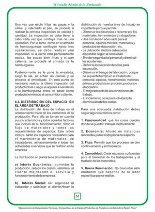 Una vez que están fritas las papas y la
carne, y calentado el pan, se procede a
realizar la primera inspección de calidad y
cantidad. La inspección se debe llevar a
cabo cada vez que conﬂuya más de una
operación. Por lo tanto, como en el armado
de hamburguesas conﬂuyen hasta tres
operaciones, se debe realizar una
inspección: si la carne está perfectamente
cocida, las papas bien fritas y el pan
caliente, se procede al armado de la
hamburguesa.
Posteriormente se le pone la ensalada,
luego la sal, se echan las cremas y se
procede al embolsado. En este punto es
necesario realizar la última inspección del
producto ﬁnal. Luego se adjunta 4 servilletas
a la hamburguesa antes de pasar como
producto terminado al consumidor o cliente.
8.3. DISTRIBUCIÓN DEL ESPACIO EN
EL ÁREA DE TRABAJO
La distribución del área de trabajo es el
ordenamiento físico de los elementos de la
producción. Para ello se toman en cuenta
sus características y todos aquellos factores
que inciden en su funcionamiento, como el
ﬂ u j o d e m a t e r i a l e s y t o d o s l o s
requerimientos de espacios. Este orden
incluye, tanto los espacios necesarios para
el movimiento de materiales, de
trabajadores, almacenamiento y todas las
actividades o servicios que se realizan en la
empresa
.
La distribución en planta tiene dos intereses:
a) Interés Económico: aumentar la
producción, reducir los costos, satisfacer al
c l i e n t e m e j o r a n d o e l s e r v i c i o y
funcionamiento de la empresa.
b) Interés Social: dar seguridad al
trabajador y satisfacer al cliente.Hacer la
distribución de nuestra área de trabajo es
importante porque permite:
- Disminuir las distancias a recorrer por los
materiales, herramientas y trabajadores.
- Una circulación adecuada para el
personal, equipos móviles, materiales y
productos en elaboración, etc.
- La utilización efectiva del espacio
disponible según la necesidad.
- Brindar seguridad al personal y disminuir
los accidentes.
- Deﬁnir la localización de sitios para
inspección.
- Disminuir el tiempo de fabricación, porque
no se pierde tiempo en el traslado de
personal, equipos, herramientas, materias
primas, productos en proceso, productos
elaborados.
- El mejoramiento de las condiciones de
trabajo.
- El incremento de la productividad y la
disminución de los costos.
Para una adecuada distribución debes
seguir algunos criterios como:
1. Funcionalidad: que las cosas queden
donde se puedan trabajar efectivamente.
2. Economía: Ahorro en distancias
recorridas y utilización plena del espacio.
3. Flujo: Permitir que los procesos se den
continuamente y sin tropiezos.
4. Comodidad: Crear espacios suﬁcientes
para el bienestar de los trabajadores y el
traslado de los materiales.
5. Buena Iluminación: No descuidar este
elemento que depende de la labor
especíﬁca que se realice.
“Mejoramiento de Capacidades Técnicas y Competitivas en la Cadena Productiva de Frutales en la Selva de la Región Puno”
51
El Estudio Técnico de la Producción
 