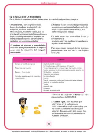 1. Inversiones.- Son asignaciones de
dinero destinadas a la adquisición de
máquinas, equipos, vehículos,
infraestructura, mobiliario y otros, que se
orientan al mejoramiento de las condiciones
de producción y ventas en la empresa o a
ﬁnanciar las condiciones para mejorar la
calidad de los servicios prestados.
2. Costos.- Están constituidos por todos los
recursos necesarios para la elaboración de
un producto o servicio determinado, son
parte del capital de trabajo.
En este caso son asociables física y
directamente al
producto o servicio que la empresa elabora
o presta en el mercado.
Para una mayor claridad de los términos
presentamos una lista de lo que implica
cada uno:
También se pueden diferenciar los
siguientes tipos de COSTOS:
3. Costos Fijos.- Son aquellos que
intervienen en la elaboración y
distribución del producto o servicio y que
no varían si aumenta o disminuye el
volumen de producción. Los costos ﬁjos
se tienen que asumir así no vendamos
nuestros productos.
El conjunto de recursos o requerimientos
necesarios para poner en marcha tu empresa
conforman la inversión del proyecto
empresarial.
9.2 CÁLCULO DE LA INVERSIÓN
Para calcular la inversión, primero debes tener en cuenta los siguientes conceptos:
INVERSIÓN
-Compra del local de la empresa
-Maquinaria de producción
-Equipos y Herramientas
-Vehículos (para transporte de materiales,
productos, etc.)
COSTOS
- Alquiler de local de producción
- Servicios (Luz, agua, teléfono, para uso del negocio)
- Transporte para compras, ventas, entregas de productos, trámites
- Sueldos de personal de planta (jefe de planta, capataz, operarios, etc.)
- Combustibles y lubricantes.
- Repuestos, ropa de trabajo
- Beneﬁcios Sociales
- Insumos
- Pago de intereses por créditos para inversiones a capital de trabajo
- Sueldo de los empleados de oﬁcina
- Tributos
- Gastos de viaje
- Impuestos
- Honorario de consultores(as)
S/.
S/.
S/.
“Mejoramiento de Capacidades Técnicas y Competitivas en la Cadena Productiva de Frutales en la Selva de la Región Puno”
60
Análisis Económico
 