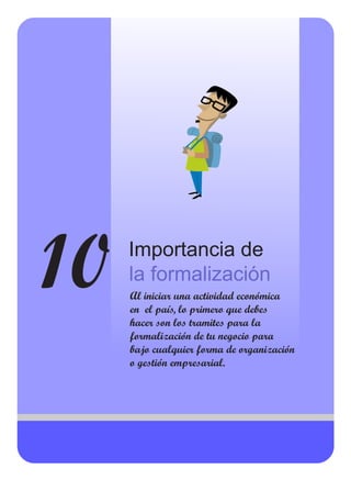 10 Importancia de
la formalización
Al iniciar una actividad económica
en el país, lo primero que debes
hacer son los tramites para la
formalización de tu negocio para
bajo cualquier forma de organización
o gestión empresarial.
 