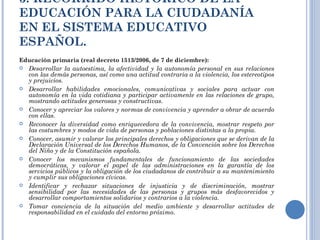 3. RECORRIDO HISTÓRICO DE LA EDUCACIÓN PARA LA CIUDADANÍA EN EL SISTEMA EDUCATIVO ESPAÑOL. Educación primaria (real decreto 1513/2006, de 7 de diciembre): Desarrollar la autoestima, la afectividad y la autonomía personal en sus relaciones con las demás personas, así como una actitud contraria a la violencia, los estereotipos y prejuicios. Desarrollar habilidades emocionales, comunicativas y sociales para actuar con autonomía en la vida cotidiana y participar activamente en las relaciones de grupo, mostrando actitudes generosas y constructivas. Conocer y apreciar los valores y normas de convivencia y aprender a obrar de acuerdo con ellas. Reconocer la diversidad como enriquecedora de la convivencia, mostrar respeto por las costumbres y modos de vida de personas y poblaciones distintas a la propia. Conocer, asumir y valorar los principales derechos y obligaciones que se derivan de la Declaración Universal de los Derechos Humanos, de la Convención sobre los Derechos del Niño y de la Constitución española. Conocer los mecanismos fundamentales de funcionamiento de las sociedades democráticas, y valorar el papel de las administraciones en la garantía de los servicios públicos y la obligación de los ciudadanos de contribuir a su mantenimiento y cumplir sus obligaciones cívicas. Identificar y rechazar situaciones de injusticia y de discriminación, mostrar sensibilidad por las necesidades de las personas y grupos más desfavorecidos y desarrollar comportamientos solidarios y contrarios a la violencia. Tomar conciencia de la situación del medio ambiente y desarrollar actitudes de responsabilidad en el cuidado del entorno próximo. 