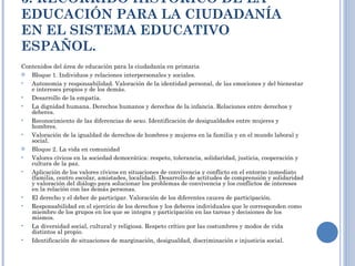 3. RECORRIDO HISTÓRICO DE LA EDUCACIÓN PARA LA CIUDADANÍA EN EL SISTEMA EDUCATIVO ESPAÑOL. Contenidos del área de educación para la ciudadanía en primaria Bloque 1. Individuos y relaciones interpersonales y sociales. Autonomía y responsabilidad. Valoración de la identidad personal, de las emociones y del bienestar e intereses propios y de los demás. Desarrollo de la empatía. La dignidad humana. Derechos humanos y derechos de la infancia. Relaciones entre derechos y deberes. Reconocimiento de las diferencias de sexo. Identificación de desigualdades entre mujeres y hombres. Valoración de la igualdad de derechos de hombres y mujeres en la familia y en el mundo laboral y social. Bloque 2. La vida en comunidad Valores cívicos en la sociedad democrática: respeto, tolerancia, solidaridad, justicia, cooperación y cultura de la paz. Aplicación de los valores cívicos en situaciones de convivencia y conflicto en el entorno inmediato (familia, centro escolar, amistades, localidad). Desarrollo de actitudes de comprensión y solidaridad y valoración del diálogo para solucionar los problemas de convivencia y los conflictos de intereses en la relación con las demás personas. El derecho y el deber de participar. Valoración de los diferentes cauces de participación. Responsabilidad en el ejercicio de los derechos y los deberes individuales que le corresponden como miembro de los grupos en los que se integra y participación en las tareas y decisiones de los mismos. La diversidad social, cultural y religiosa. Respeto crítico por las costumbres y modos de vida distintos al propio. Identificación de situaciones de marginación, desigualdad, discriminación e injusticia social. 