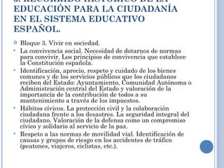 3. RECORRIDO HISTÓRICO DE LA EDUCACIÓN PARA LA CIUDADANÍA EN EL SISTEMA EDUCATIVO ESPAÑOL. Bloque 3. Vivir en sociedad. La convivencia social. Necesidad de dotarnos de normas para convivir. Los principios de convivencia que establece la Constitución española. Identificación, aprecio, respeto y cuidado de los bienes comunes y de los servicios públicos que los ciudadanos reciben del Estado: Ayuntamiento, Comunidad Autónoma o Administración central del Estado y valoración de la importancia de la contribución de todos a su mantenimiento a través de los impuestos. Hábitos cívicos. La protección civil y la colaboración ciudadana frente a los desastres. La seguridad integral del ciudadano. Valoración de la defensa como un compromiso cívico y solidario al servicio de la paz. Respeto a las normas de movilidad vial. Identificación de causas y grupos de riesgo en los accidentes de tráfico (peatones, viajeros, ciclistas, etc.).   