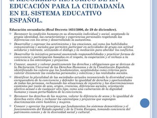 3. RECORRIDO HISTÓRICO DE LA EDUCACIÓN PARA LA CIUDADANÍA EN EL SISTEMA EDUCATIVO ESPAÑOL. Educación secundaria (Real Decreto 1631/2006, de 29 de diciembre). Reconocer la condición humana en su dimensión individual y social, aceptando la propia identidad, las características y experiencias personales respetando las diferencias con los otros y desarrollando la autoestima. Desarrollar y expresar los sentimientos y las emociones, así como las habilidades comunicativas y sociales que permiten participar en actividades de grupo con actitud solidaria y tolerante, utilizando el diálogo y la mediación para abordar los conflictos. Desarrollar la iniciativa personal asumiendo responsabilidades y practicar formas de convivencia y participación basadas en el respeto, la cooperación y el rechazo a la violencia a los estereotipos y prejuicios. Conocer, asumir y valorar positivamente los derechos y obligaciones que se derivan de la Declaración Universal de los Derechos Humanos y de la Constitución Española, identificando los valores que los fundamentan, aceptándolos como criterios para valorar éticamente las conductas personales y colectivas y las realidades sociales. Identificar la pluralidad de las sociedades actuales reconociendo la diversidad como enriquecedora de la convivencia y defender la igualdad de derechos y oportunidades de todas las personas, rechazando las situaciones de injusticia y las discriminaciones existentes por razón de sexo, origen, creencias, diferencias sociales, orientación afectivo-sexual o de cualquier otro tipo, como una vulneración de la dignidad humana y causa perturbadora de la convivencia. Reconocer los derechos de las mujeres, valorar la diferencia de sexos y la igualdad de derechos entre ellos y rechazar los estereotipos y prejuicios que supongan discriminación entre hombres y mujeres. Conocer y apreciar los principios que fundamentan los sistemas democráticos y el funcionamiento del Estado español y de la Unión Europea, tomando conciencia del patrimonio común y de la diversidad social y cultural. 