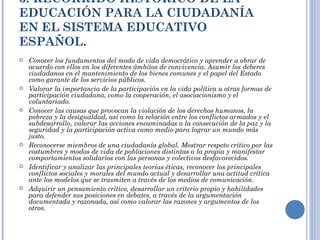 3. RECORRIDO HISTÓRICO DE LA EDUCACIÓN PARA LA CIUDADANÍA EN EL SISTEMA EDUCATIVO ESPAÑOL. Conocer los fundamentos del modo de vida democrático y aprender a obrar de acuerdo con ellos en los diferentes ámbitos de convivencia. Asumir los deberes ciudadanos en el mantenimiento de los bienes comunes y el papel del Estado como garante de los servicios públicos. Valorar la importancia de la participación en la vida política u otras formas de participación ciudadana, como la cooperación, el asociacionismo y el voluntariado. Conocer las causas que provocan la violación de los derechos humanos, la pobreza y la desigualdad, así como la relación entre los conflictos armados y el subdesarrollo, valorar las acciones encaminadas a la consecución de la paz y la seguridad y la participación activa como medio para lograr un mundo más justo. Reconocerse miembros de una ciudadanía global. Mostrar respeto crítico por las costumbres y modos de vida de poblaciones distintas a la propia y manifestar comportamientos solidarios con las personas y colectivos desfavorecidos. Identificar y analizar las principales teorías éticas, reconocer los principales conflictos sociales y morales del mundo actual y desarrollar una actitud crítica ante los modelos que se trasmiten a través de los medios de comunicación. Adquirir un pensamiento crítico, desarrollar un criterio propio y habilidades para defender sus posiciones en debates, a través de la argumentación documentada y razonada, así como valorar las razones y argumentos de los otros. 