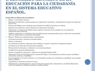 3. RECORRIDO HISTÓRICO DE LA EDUCACIÓN PARA LA CIUDADANÍA EN EL SISTEMA EDUCATIVO ESPAÑOL. Contenidos en Educación secundaria. Bloque 1. Contenidos comunes. Exposición de opiniones y juicios propios con argumentos razonados y capacidad para aceptar las opiniones de los otros. Práctica del diálogo como estrategia para abordar los conflictos de forma no violenta. Exposición de opiniones y juicios propios con argumentos razonados. Preparación y realización de debates sobre aspectos relevantes de la realidad, con una actitud de compromiso para mejorarla. Análisis comparativo y evaluación crítica de informaciones proporcionadas por los medios de comunicación sobre un mismo hecho o cuestión de actualidad. Bloque 2. Relaciones interpersonales y participación. Autonomía personal y relaciones interpersonales. Afectos y emociones. Las relaciones humanas: relaciones entre hombres y mujeres y relaciones intergeneracionales.  La familia en el marco de la Constitución española.  El desarrollo de actitudes no violentas en la convivencia diaria. Cuidado de las personas dependientes.  Ayuda a compañeros o personas y colectivos en situación desfavorecida. Valoración crítica de la división social y sexual del trabajo y de los prejuicios sociales racistas, xenófobos, antisemitas, sexistas y homófobos. La participación en el centro educativo y en actividades sociales que contribuyan a posibilitar una sociedad justa y solidaria. individuales y colectivas en favor de la paz. Globalización e interdependencia: nuevas formas de comunicación, información y movilidad. Relaciones entre los ciudadanos, el poder económico y el poder político. 