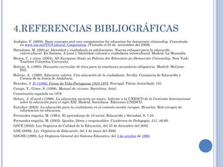 4.REFERENCIAS BIBLIOGRÁFICAS  Audigier, F. (2000). Basic concepts and core competencies for education for democratic citizenship.  Consultado en  www.coe.int/T/C/Cultural_Cooperation . (Visitada el 20 de  noviembre del 2008). Bartolome, M. (2001a).  Identidad y ciudadanfa en adolescentes. Nuevos enfoques para la educaci6n interrcultural . En Soriano, A (coor.). Identidad cultural y ciudadanía intercultural. Madrid: La MuraalIa.  Birzea, C. y otros. (2004).  All-Eurapean Study on Policies Jor Education jor Democratic Citizenship.  New York: Teachers Columbia University. Bolivar, A. (1993):  Discusión curricular de ética para la enseñanza secundaria obligatoria . Madrid: McGraw-Hill. Bolivar, A.  (1998).  Educaren valores. Una educación de la ciudadanía . Sevilla: Consejería de Educaci6n y Ciencia de la Junta de Andalucía.  Brandao, J.  D.  (1986) . Cenas da Vida Portuguesa 1910-1974 . Portugal: Pátria Autoridade 135. Camps, Y.; Giner, S. (1998).  Manual de civismo . Barcelona: Ariel.  Constitución española en 1978 Delors,  J. (Coord.) (1996).  La educación encierra un tesoro .  Informe a la UNESCO de la Comisión Internacional sobre la educación para el siglo XXI.  Madrid: Santillana. Ediciones UNESCO. Eurydice (2005).  La educaci6n para la ciudadania en el contexto escolar europeo.  Bruselas: Red europea de informacion en educacion.  Fernandez enguita, M. (1991). El aprendizaje de 10 social.  Educaci6n y Sociedad , 8, 7-24. Fernandez enguita, M. (2002). Iguales, libres y responsables.  Cuadernos de Pedagogía, 311, 56-60.   LOCE (2002). Ley Orgánica de Calidad de la Educación, del 23 de diciembre del 2002. LOE (2006).  Ley  Orgánica de Educación , del 4 de mayo del 2006. LOGSE (1990).  Ley Orgánica General del Sistema Educativo , del  3 de octubre  de  1990 . 