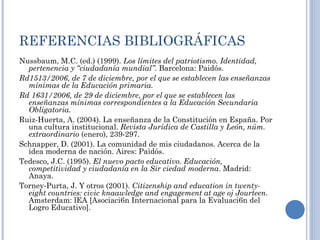 REFERENCIAS BIBLIOGRÁFICAS Nussbaum, M.C. (ed.) (1999).  Los límites del patriotismo. Identidad, pertenencia y “ciudadanía mundial” . Barcelona: Paidós. Rd1513/2006, de 7 de diciembre, por el que se establecen las enseñanzas mínimas de la Educación primaria. Rd 1631/2006, de 29 de diciembre, por el que se establecen las enseñanzas mínimas correspondientes a la Educación Secundaria Obligatoria. Ruiz-Huerta, A. (2004). La enseñanza de la Constitución en España. Por una cultura institucional.  Revista Jurídica de Castilla y León, núm. extraordinario  (enero), 239-297.  Schnapper, D. (2001). La comunidad de mis ciudadanos. Acerca de la idea moderna de nación. Aires: Paidós. Tedesco, J.C. (1995).  El nuevo pacto educativo. Educación, competitividad y ciudadanía en la Sir ciedad moderna .  Madrid: Anaya.  Torney-Purta, J. Y otros (2001).  Citizenship and education in twenty-eight countries: civic knaawledge and engagement at age oj Jourteen.   Amsterdam: lEA [Asociaci6n Internacional para la Evaluaci6n del Logro Educativo].  