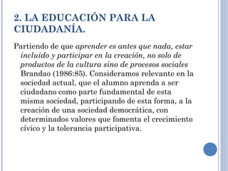 2. LA EDUCACIÓN PARA LA CIUDADANÍA. Partiendo de que  aprender es antes que nada, estar incluido y participar en la creación, no solo de productos de la cultura sino de procesos sociales  Brandao (1986:85). Consideramos relevante en la sociedad actual, que el alumno aprenda a ser ciudadano como parte fundamental de esta misma sociedad, participando de esta forma, a la creación de una sociedad democrática, con determinados valores que fomenta el crecimiento cívico y la tolerancia participativa. 