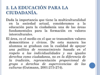2. LA EDUCACIÓN PARA LA CIUDADANÍA. Dada la importancia que tiene la multiculturalidad en la sociedad actual, consideramos a la educación para la ciudadanía una de las áreas fundamentales para la formación en valores interculturales. El área, es el medio en el que se transmiten valores democráticos y cívicos. De esta manera los alumnos se graduan con la cualidad de  apoyar una política de reconocimiento basada en el respeto a las individualidades y sus iguales derechos como ciudadanos, no en la diferencia de la tradición, representación proporcional de grupo o derechos de supervivencias de las culturas  (Gutmann, 2001:273-274).  