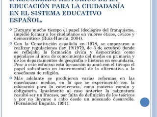 2. RECORRIDO HISTÓRICO DE LA EDUCACIÓN PARA LA CIUDADANÍA EN EL SISTEMA EDUCATIVO ESPAÑOL. Durante mucho tiempo el papel ideológico del franquismo, impidió formar a los ciudadanos en valores éticos, cívicos y democráticos (Ruiz-Huerta, 2004).  Con la Constitución española en 1978, se empezaron a realizar regulaciones (ley 19/1979, de 3 de octubre) donde se reflejaba la formación cívica y democrática como apéndices al área de conocimiento del medio en primaria y de los departamentos de geografía e historia en secundaria. Pese a este esfuerzo esta formación asumió con el tiempo el papel subsidiario en instrumental de la alternativa a la enseñanza de religión. Más adelante se produjeron varias reformas en las enseñanzas medias, en la que se experimentó con la educación para la convivencia, como materia común y obligatoria. Igualmente al caso anterior la asignatura resultó ser un fracaso, por falta de definición de los teóricos y por no llevarse a cabo desde un adecuado desarrollo. (Fernández Enguita, 1991). 