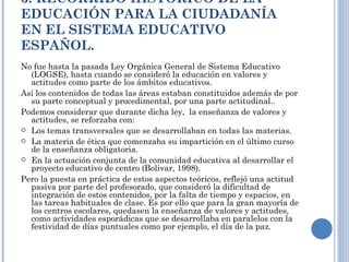 3. RECORRIDO HISTÓRICO DE LA EDUCACIÓN PARA LA CIUDADANÍA EN EL SISTEMA EDUCATIVO ESPAÑOL. No fue hasta la pasada Ley Orgánica General de Sistema Educativo (LOGSE), hasta cuando se consideró la educación en valores y actitudes como parte de los ámbitos educativos. Así los contenidos de todas las áreas estaban constituidos además de por su parte conceptual y procedimental, por una parte actitudinal.. Podemos considerar que durante dicha ley,  la enseñanza de valores y actitudes, se reforzaba con: Los temas transversales que se desarrollaban en todas las materias. La materia de ética que comenzaba su impartición en el último curso de la enseñanza obligatoria.  En la actuación conjunta de la comunidad educativa al desarrollar el proyecto educativo de centro (Bolivar, 1998). Pero la puesta en práctica de estos aspectos teóricos, reflejó una actitud pasiva por parte del profesorado, que consideró la dificultad de integración de estos contenidos, por la falta de tiempo y espacios, en las tareas habituales de clase. Es por ello que para la gran mayoría de los centros escolares, quedasen la enseñanza de valores y actitudes, como actividades esporádicas que se desarrollaba en paralelos con la festividad de días puntuales como por ejemplo, el día de la paz. 