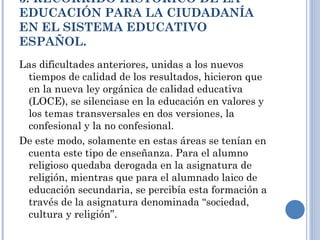 3. RECORRIDO HISTÓRICO DE LA EDUCACIÓN PARA LA CIUDADANÍA EN EL SISTEMA EDUCATIVO ESPAÑOL. Las dificultades anteriores, unidas a los nuevos tiempos de calidad de los resultados, hicieron que en la nueva ley orgánica de calidad educativa (LOCE), se silenciase en la educación en valores y los temas transversales en dos versiones, la confesional y la no confesional. De este modo, solamente en estas áreas se tenían en cuenta este tipo de enseñanza. Para el alumno religioso quedaba derogada en la asignatura de religión, mientras que para el alumnado laico de educación secundaria, se percibía esta formación a través de la asignatura denominada “sociedad, cultura y religión”. 