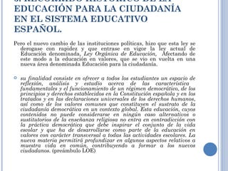3. RECORRIDO HISTÓRICO DE LA EDUCACIÓN PARA LA CIUDADANÍA EN EL SISTEMA EDUCATIVO ESPAÑOL. Pero el nuevo cambio de las instituciones políticas, hizo que esta ley se derogase con rapidez y que entrase en vigor la ley actual de Educación denominada,  Ley Orgánica de Educación,  Afectando de este modo a la educación en valores, que se vio en vuelta en una nueva área denominada Educación para la ciudadanía. su finalidad consiste en ofrecer a todos los estudiantes un espacio de reflexión, análisis y estudio acerca de las característica  fundamentales y el funcionamiento de un régimen democrático, de los principios y derechos establecidos en la Constitución española y en los tratados y en las declaraciones universales de los derechos humanos, así como de los valores comunes que constituyen el sustrato de la ciudadanía democrática en un contexto global. Esta educación, cuyos contenidos no puede considerarse en ningún caso alternativos o sustitutorios de la enseñanza religiosa no entra en contradicción con la práctica democrática que debe inspirar el conjunto de la vida escolar y que ha de desarrollarse como parte de la educación en valores con carácter transversal a todas las actividades escolares. La nueva materia permitirá profundizar en algunos aspectos relativos a muestra vida en común, contribuyendo a formar a los nuevos ciudadanos.  (preámbulo LOE) 