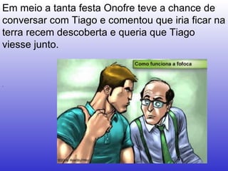 .  Em meio a tanta festa Onofre teve a chance de conversar com Tiago e comentou que iria ficar na terra recem descoberta e queria que Tiago viesse junto.  