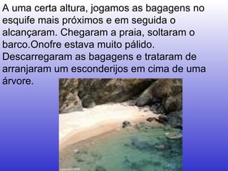 A uma certa altura, jogamos as bagagens no esquife mais próximos e em seguida o alcançaram. Chegaram a praia, soltaram o barco.Onofre estava muito pálido. Descarregaram as bagagens e trataram de arranjaram um esconderijos em cima de uma árvore.  