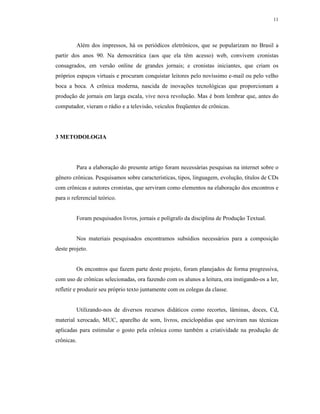 11




         Além dos impressos, há os periódicos eletrônicos, que se popularizam no Brasil a
partir dos anos 90. Na democrática (aos que ela têm acesso) web, convivem cronistas
consagrados, em versão online de grandes jornais; e cronistas iniciantes, que criam os
próprios espaços virtuais e procuram conquistar leitores pelo novíssimo e-mail ou pelo velho
boca a boca. A crônica moderna, nascida de inovações tecnológicas que proporcionam a
produção de jornais em larga escala, vive nova revolução. Mas é bom lembrar que, antes do
computador, vieram o rádio e a televisão, veículos freqüentes de crônicas.




3 METODOLOGIA




         Para a elaboração do presente artigo foram necessárias pesquisas na internet sobre o
gênero crônicas. Pesquisamos sobre características, tipos, linguagem, evolução, títulos de CDs
com crônicas e autores cronistas, que serviram como elementos na elaboração dos encontros e
para o referencial teórico.


         Foram pesquisados livros, jornais e polígrafo da disciplina de Produção Textual.


         Nos materiais pesquisados encontramos subsídios necessários para a composição
deste projeto.


         Os encontros que fazem parte deste projeto, foram planejados de forma progressiva,
com uso de crônicas selecionadas, ora fazendo com os alunos a leitura, ora instigando-os a ler,
refletir e produzir seu próprio texto juntamente com os colegas da classe.


         Utilizando-nos de diversos recursos didáticos como recortes, lâminas, doces, Cd,
material xerocado, MUC, aparelho de som, livros, enciclopédias que serviram nas técnicas
aplicadas para estimular o gosto pela crônica como também a criatividade na produção de
crônicas.
 
