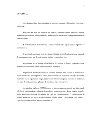 12




CONCLUSÃO




         Através da escrita o aluno manifesta-se como ser pensante, crítico, ativo, emocional e
intelectual.


         Expõe-se por meio das palavras que escreve, transparece como indivíduo singular
pela forma que exprime, manifestando sua personalidade, preferências e bagagens emocionais
e socioculturais.


         É portanto através da escrita que o aluno desenvolverá a capacidade de expressar-se
como um todo.


         O gosto pela escrita dar-se-á através da utilização diversificada, criativa e adequada
de técnicas e recursos que deverão motivar o aluno à escrita de textos.


         O professor terá a imprescindível função de motivar o aluno à produção textual
gerando o conhecimento e aplicação adequada da linguagem.


         O professor deverá utilizar-se de diversos métodos para facilitar a manifestação
escrita e motivar o aluno a produzir textos, transformando seu aluno num ser capaz de refletir,
manifestar-se, de argumentar, reagir, de raciocinar e tornar-se agente causador de mudanças,
por meio do conhecimento e aplicação da escrita, no meio em que vive.


         Ao trabalhar o gênero CRÔNICA com os alunos, podemos concluir que é de grande
relevância a circulação e exploração deste gênero no meio escolar, já que trata de situações
muito semelhantes àquelas vivenciadas por cada um, cotidianamente. O conhecimento de
gênero, bem como sua produção, estimulará no aluno o gosto, a compreensão e até mesmo a
capacidade de expressar-se por meio das crônicas.
 