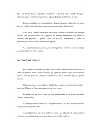 3




ditas. Em função dessas necessidades escolhemos o presente tema, visando divulgar e
explorar o gênero cronístico enriquecendo a capacidade de produção textual do aluno.


          Por isso, acreditamos ser imprescindível o despertar do gosto pela crônica em nossos
discentes e, objetivamos despertar esse apreço e interesse através desse projeto.


          Visto que é a crônica um resgate das nossas vivências e o registro das múltiplas
situações que envolvem, quer seja o passado ou presente fragmentado, que revelam o
cotidiano com pequenos e grandes lances do dia-a-dia, instantâneos e cheios de
personalidades da nossa cultura multicolorida e plural.


          "(...) seja um registro do passado, seja um flagrante do presente, a crônica é sempre
um resgate do tempo" (Ilka Laurito).




2 REFERENCIAL TEÓRICO




          Para combater o problema que existe com relação a dificuldade enorme que têm os
alunos em produzir textos, faz-se necessário que sejam-lhe abertos leques de diversidades
textuais, para que possa ler, conhecer e identificar-se com os diferentes tipos de gêneros
literários.


          Cabe ao professor ser mediador da relação aluno e escrita, oportunizando situações e
meios que difundem os diversos tipos de texto no meio escolar.


          O mundo que nos cerca exige que nos aperfeiçoemos como seres expressivos,
críticos e comunicativos.


          A escrita possibilita ao indivíduo a inserção verídica no seu meio, manifestando suas
convicções ou mesmo falta delas.


          A produção textual na escola facilita ao aluno o uso adequado da língua materna,
bem como a capacidade de aprimorar a escrita e por meio dela revelar-se.
 
