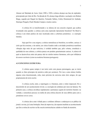 5




Alencar até Machado de Assis. Entre 1990 e 1920 a crônica alcança sua fase de esplendor,
principiando por João do Rio. Na década de 30, alcança larga difusão e aceitação com Rubem
Braga, seguido por Raquel de Queiróz, Fernando Sabino, Carlos Drummond de Andrade,
Henrique Pongetti, Paulo Mendes Campos e muitos outros.


             A crônica foi se transformando e se afastou do seu conceito original, que acabou
levantando uma questão: a crônica seria uma expressão tipicamente brasileira? No Brasil a
crônica é um relato poético do real, localizada entre a cobertura jornalística e a narração
literária.


             Seja qual for a sua origem, a crônica naturalizou-se brasileira, ou melhor, carioca: é
certo que há cronistas, e de mérito, em vários Estados onde a atividade jornalística manifesta
vibração algo mais do que noticiosa, é verdade também que, pelo volume, constância e
qualidade de seus cultores, a crônica parece um produto genuinamente carioca. A crônica tal
qual se desenvolveu entre nós parece não ter similar noutros literaturas, salvo por influência
de nossos escritores (como na moderna literatura portuguesa).


4.3 CONCEITO E ESTRUTURA


             A crônica quase sempre é um texto curto com poucas personagens, que se inicia
quando os fatos principais da narrativa estão por acontecer. Por isso a uma sintaxe lembra
alguma coisa desestruturada, solta, mais próxima da conversa entre dois amigos, do que
propriamente do texto escrito.


             A crônica oscila, entre, a reportagem e a literatura, entre o relato impessoal, frio e
descolorido de um acontecimento trivial, e a recriação do cotidiano por meio da fantasia. No
primeiro caso, a crônica envelhece rapidamente e permanece aquém do território literário: na
verdade, a senexência precoce ou tardia de uma crônica decorre de seus débitos para com o
jornalismo stricto sensu.


             A crônica deve estar voltada para o cotidiano efêmero e endereçar-se ao público de
jornal e revista, já é uma limitação; fruto de improviso, da resposta imediata ao acontecimento
que fere a retina do escritor ou lhe suscita reminiscências caladas no fundo da memória.
 