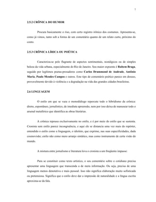 7




2.5.2 CRÔNICA DO HUMOR


         Procura basicamente o riso, com certo registro irônico dos costumes. Apresenta-se,
como já vimos, tanto sob a forma de um comentário quanto de um relato curto, próximo do
conto.


2.5.3 CRÔNICA LÍRICA OU POÉTICA


         Caracteriza-se pelo flagrante de aspectos sentimentais, nostálgicos ou de simples
beleza da vida urbana, especialmente do Rio de Janeiro. Seu maior expoente é Rubem Braga,
seguido por legítimos poetas-prosadores como Carlos Drummond de Andrade, Antônio
Maria, Paulo Mendes Campos e outros. Este tipo de comentário poético parece em desuso,
provavelmente devido à violência e a degradação na vida das grandes cidades brasileiras.


2.6 LINGUAGEM


         O estilo em que se vaza o monodiálogo repercute todo o hibridismo da crônica:
direto, espontâneo, jornalístico, de imediata apreensão, nem por isso deixa de manusear todo o
arsenal metafórico que identifica as obras literárias.


         A crônica repousa exclusivamente no estilo, e é por meio do estilo que se sustenta.
Cronista sem estilo parece incongruência, e aqui ele se distancia uma vez mais do repórter,
entendido o estilo como a linguagem, o idioleto, que exprime, nas suas especificidades, dada
cosmovisão; estilo não como mero arranjo sintático, mas como instrumento de certa visão do
mundo.


         A mistura entre jornalismo e literatura leva o cronista a um freqüente impasse:


         Para se constituir como texto artístico, o seu comentário sobre o cotidiano precisa
apresentar uma linguagem que transcenda a de mera informação. Ou seja, precisa de uma
linguagem menos denotativa e mais pessoal. Isso não significa elaboração muito sofisticada
ou pretensiosa. Significa que o estilo deve dar a impressão de naturalidade e a língua escrita
aproxima-se da fala.
 