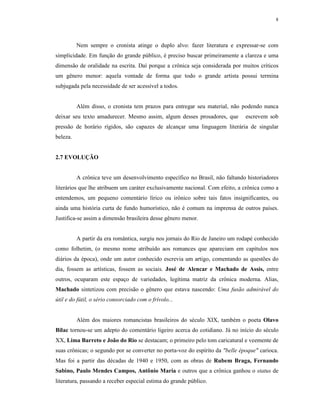 8




          Nem sempre o cronista atinge o duplo alvo: fazer literatura e expressar-se com
simplicidade. Em função do grande público, é preciso buscar primeiramente a clareza e uma
dimensão de oralidade na escrita. Daí porque a crônica seja considerada por muitos críticos
um gênero menor: aquela vontade de forma que todo o grande artista possui termina
subjugada pela necessidade de ser acessível a todos.


          Além disso, o cronista tem prazos para entregar seu material, não podendo nunca
deixar seu texto amadurecer. Mesmo assim, algum desses prosadores, que         escrevem sob
pressão de horário rígidos, são capazes de alcançar uma linguagem literária de singular
beleza.


2.7 EVOLUÇÃO


          A crônica teve um desenvolvimento específico no Brasil, não faltando historiadores
literários que lhe atribuem um caráter exclusivamente nacional. Com efeito, a crônica como a
entendemos, um pequeno comentário lírico ou irônico sobre tais fatos insignificantes, ou
ainda uma história curta de fundo humorístico, não é comum na imprensa de outros países.
Justifica-se assim a dimensão brasileira desse gênero menor.


          A partir da era romântica, surgiu nos jornais do Rio de Janeiro um rodapé conhecido
como folhetim, (o mesmo nome atribuído aos romances que apareciam em capítulos nos
diários da época), onde um autor conhecido escrevia um artigo, comentando as questões do
dia, fossem as artísticas, fossem as sociais. José de Alencar e Machado de Assis, entre
outros, ocuparam este espaço de variedades, legítima matriz da crônica moderna. Alias,
Machado sintetizou com precisão o gênero que estava nascendo: Uma fusão admirável do
útil e do fútil, o sério consorciado com o frívolo...


          Além dos maiores romancistas brasileiros do século XIX, também o poeta Olavo
Bilac tornou-se um adepto do comentário ligeiro acerca do cotidiano. Já no início do século
XX, Lima Barreto e João do Rio se destacam; o primeiro pelo tom caricatural e veemente de
suas crônicas; o segundo por se converter no porta-voz do espírito da "belle époque" carioca.
Mas foi a partir das décadas de 1940 e 1950, com as obras de Rubem Braga, Fernando
Sabino, Paulo Mendes Campos, Antônio Maria e outros que a crônica ganhou o status de
literatura, passando a receber especial estima do grande público.
 