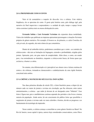 9




2.8 A PROXIMIDADE COM O CONTO


         Nem só de comentários a respeito do dia-a-dia vive a crônica. Com relativa
freqüência, ela se aproxima do conto. O gosto pela história curta, pelo diálogo ágil, pela
narrativa de final imprevisto e surpreendente e a unidade de ação, tempo e espaço levam
vários cronistas à prática mais ou menos disfarçada do conto.


         Fernando Sabino e Luís Fernando Veríssimo são expoentes dessa modalidade.
Vários dos trabalhos que publicam na imprensa apresentam personagens e situações ficcionais
próprias do gênero narrativo. Por exemplo, O homem nu, do primeiro, e a série Comédias da
vida privada, do segundo, são mais relatos do que comentários.


         Diante de tal embrulho teórico, poderíamos considerar que o conto - ao contrário da
crônica-conto - não tem as limitações de linguagem, extensão e profundidade, exigidas pelos
jornais. Apresenta, pois, um grau maior de complexidade. Além disso, o conto, em estado
puro, visa normalmente ao dramático, enquanto a crônica-conto busca, de forma quase que
exclusiva, o humor e a sátira.


         No entanto, esta diferenciação só é perceptível aos alunos com a leitura contínua de
contos e de crônicas, tornando-se desnecessário o estabelecimento de uma rígida fronteira
conceitual entre ambos.


2.9 A CRÔNICA NO INICIO DO SÉCULO XX: INOVAÇÕES


         Nas duas primeiras décadas do século XX, o leitor brasileiro passa a dispor de um
número cada vez maior de jornais e revistas em circulação, que lhe oferecem, entre outros
entretenimentos, a crônica - que então já deixara de ser designada como "folhetim". Esse
leitor é figura rara, pois o analfabetismo continua separado dos períodos e dos livros a imensa
maioria da população. Ainda assim, há um crescimento do público leitor que possibilita o
surgimento de jornais e revistas cada vez mais coloridos e bonitos, devido ao progresso e ao
barateamento da tecnologia da impressão.


         Nesse cenário, a crônica começa a consolidar-se como gênero literário no Brasil. No
Rio de Janeiro, nossa capital à época, autores hoje considerados conservadores, como Olavo
 