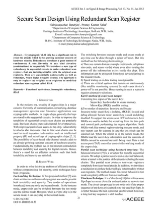 ACEEE Int. J. on Signal & Image Processing, Vol. 03, No. 01, Jan 2012



   Secure Scan Design Using Redundant Scan Register
                                     Sabyasasachee Banerjee1, Pranay Kumar Saha2
                                       1
                                        Department of Computer Science & Engineering,
                              Heritage Institute of Technology, Anandapur, Kolkata, W.B., India,
                                          E-mail: sabyasasachee.banerjee@gmail.com
                                      2
                                        Department of Computer Science & Technology,
                               B. P. C. Institute of Technology, Krishnagar, Nadia, W.B., India,
                                             E-mail: pranay.kumar.saha@gmail.com



Abstract— Cryptographic VLSI chip has a significant role to           The switching between insecure mode and secure mode at
resist the attacks which is the growing customer concern of           any time can be done through a power off reset. But this
hardware security. Redundancy introduces a great amount of            method has the following shortcomings:
randomness & non linearity in any kind circuitry                      a) There are certain devices (example credit cards, cell-phone
(combinational or sequential). We introduce a new type of             sim-cards, and access cards) where even after turning the
redundancy in sequential circuits to make redundant scan
                                                                      power off the information exists inside the chip. This
registers that are indistinguishable with the original scan
registers. They are sequentially undetectable as well as              information can be extracted from those devices having in
redundant, which makes it highly secured. The approach is             the insecure mode.
only to replace the original scan registers to modified               b) Speed testing or on-line testing is not possible.
redundant scan registers called RScR.                                 c) There are critical systems that remain on continuously
                                                                      (like satellite monitoring system). In such cases device’s
Keywords— Functional equivalence, Isomorphic redundancy,              power-off is not possible. Hence testing in such a scenario
RScR                                                                  requires alternative solutions.
                                                                      Karri’s method of secure scan design:
                       I. INTRODUCTION                                Consisting two copies of the secret key:
                                                                           · Secure key: hardwired or in secure memory.
    In the modern era, security of crypto-chips is a major                 · Mirror Key (MKR): used for testing.
concern. Currently, all communication, networking, database           &Two modes of operation: Insecure and Secure
management systems and financial application use                      Insecure mode: secure key is isolated, MKR [1] is used and
cryptographic methods. In crypto chips generally the keys             debug allowed. Secure mode: secure key is used and debug
are stored in the sequential circuits. In order to improve the        disabled. To support the secure-scan DFT architecture, here
testability of sequential circuits scan chains are popularly          MKRs are used to isolate the secret key from the data path
used. But scan chains open side channel for cryptanalysis.            and control path performing the crypto algorithm. Such
With improved control and access to the chip, vulnerability           MKRs work like normal registers during insecure mode, and
to attacks also increases. Due to this, scan chains can be            test vectors can be scanned in and the test result can be
used to steal important information such as intellectual              scanned out. When the circuit is in the secure mode, the
property (IP) and secret keys of cryptographic chips [2, 3].          MKRs load the secret-key information and the contents of
The possibility of scan-based side-channel attacks adds to            MKRs cannot be scanned out until being reset. Here a test
an already growing customer concern of hardware security.             access port (TAP) controller controls the working mode of
Fundamentally, the problem lies on the inherent contradiction         the crypto chip.
between testability and security for digital circuits. Hence,         Partial scan technique using balanced structure: The
there’s a need for an efficient solution such that both               balanced structure [9] is a structure for testable sequential
testability and security are satisfied.                               circuits. We adopt a partial scan to make a kernel balanced,
                                                                      where a kernel is the portion of the circuit excluding the scan
                      II. REVIEW WORK                                 chains. The partial scan protects non-scan registers
    In order to solve this tricky problem of efficiently testing      completely from scan-based attacks. In addition, we introduce
without compromising the security, some techniques have               a mechanism to confuse the kernel logic in test mode to protect
been proposed.                                                        scan registers. The method makes the circuit behavior in test
Lock and Key Technique: In this proposed method [7] scan              mode completely different from normal mode.
chain architecture with mirror key register was used to provide       Vlm-Scan Technique: It is a Vlm-Scan [10] that utilizes some
both testability and security. Two modes of operations                flip-flops in a scan chain for authentication to move to test
introduced, insecure mode and secured mode. In the insecure           mode. The circuit can proceed to test mode only if the proper
mode, crypto chip can be switched between the test mode               sequence of test keys are scanned in to the used flip-flops. It
and the normal mode. However, when a crypto chip is in the            is better because the test controller can be tested; however,
secure mode, it can only stay in the normal mode.                     a long test key sequence is still needed.
© 2012 ACEEE                                                     21
DOI: 01.IJSIP.03.01.81
 